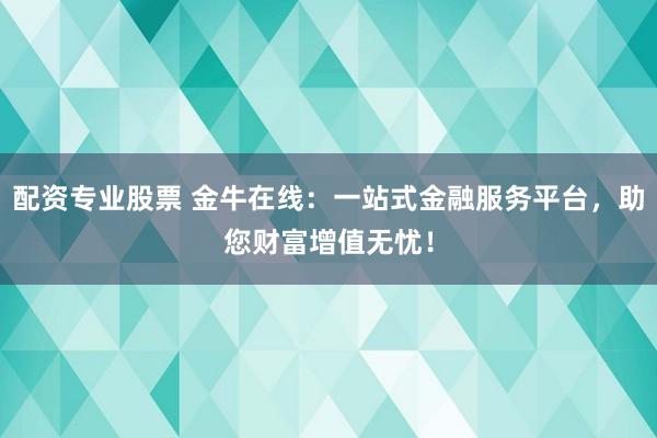 配资专业股票 金牛在线：一站式金融服务平台，助您财富增值无忧！
