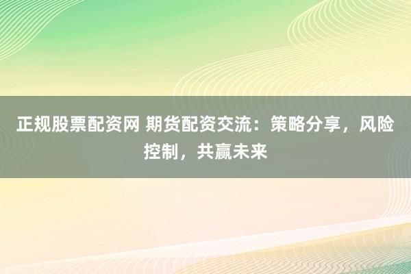 正规股票配资网 期货配资交流：策略分享，风险控制，共赢未来