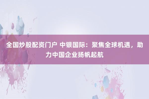 全国炒股配资门户 中银国际：聚焦全球机遇，助力中国企业扬帆起航
