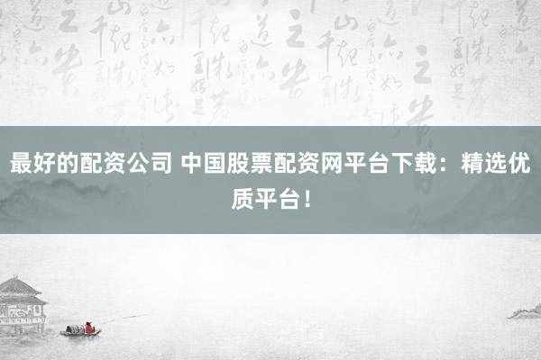 最好的配资公司 中国股票配资网平台下载：精选优质平台！