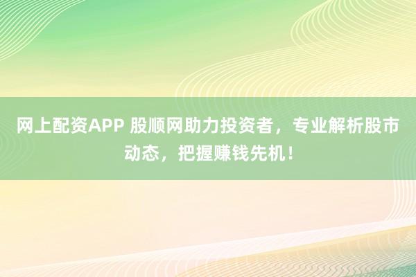 网上配资APP 股顺网助力投资者，专业解析股市动态，把握赚钱先机！