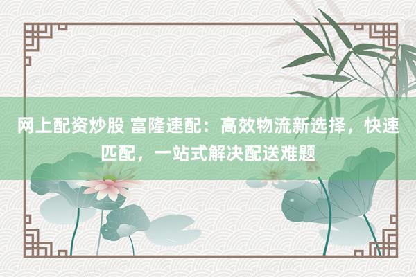 网上配资炒股 富隆速配：高效物流新选择，快速匹配，一站式解决配送难题