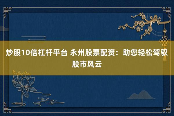 炒股10倍杠杆平台 永州股票配资：助您轻松驾驭股市风云