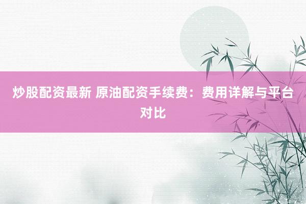 炒股配资最新 原油配资手续费：费用详解与平台对比
