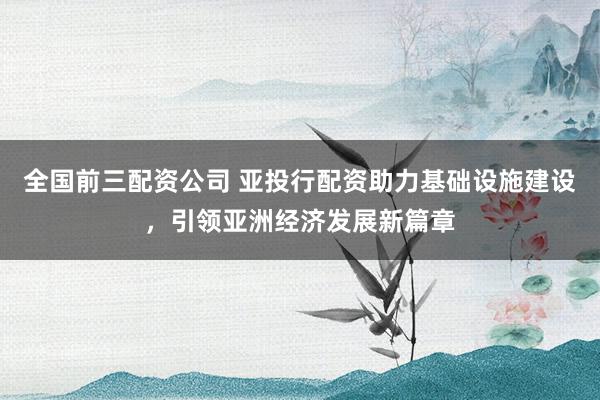 全国前三配资公司 亚投行配资助力基础设施建设，引领亚洲经济发展新篇章