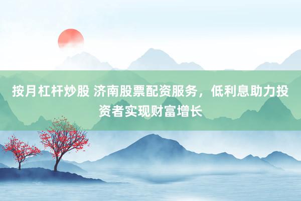 按月杠杆炒股 济南股票配资服务，低利息助力投资者实现财富增长