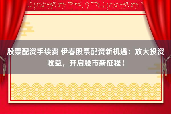 股票配资手续费 伊春股票配资新机遇：放大投资收益，开启股市新征程！