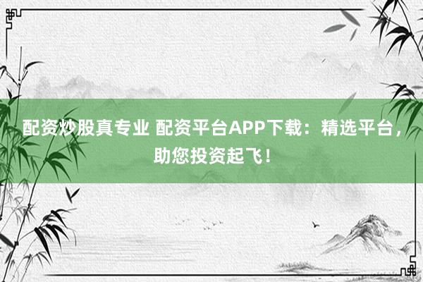 配资炒股真专业 配资平台APP下载：精选平台，助您投资起飞！
