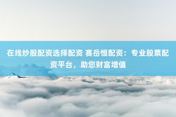 在线炒股配资选择配资 赛岳恒配资：专业股票配资平台，助您财富增值