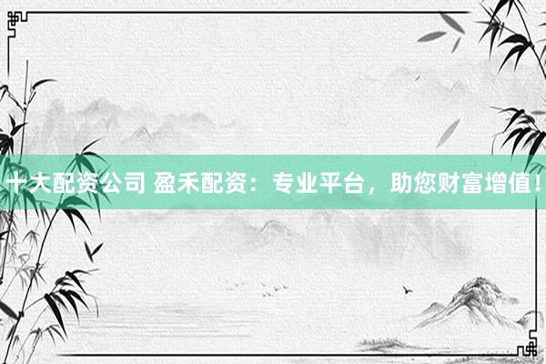 十大配资公司 盈禾配资：专业平台，助您财富增值！