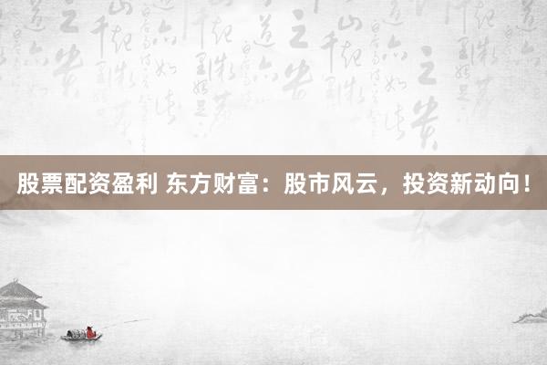 股票配资盈利 东方财富：股市风云，投资新动向！