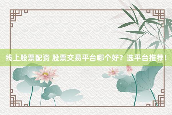 线上股票配资 股票交易平台哪个好？选平台推荐！