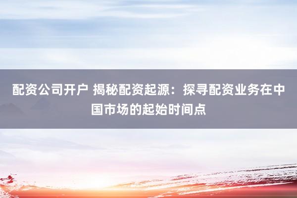 配资公司开户 揭秘配资起源：探寻配资业务在中国市场的起始时间点
