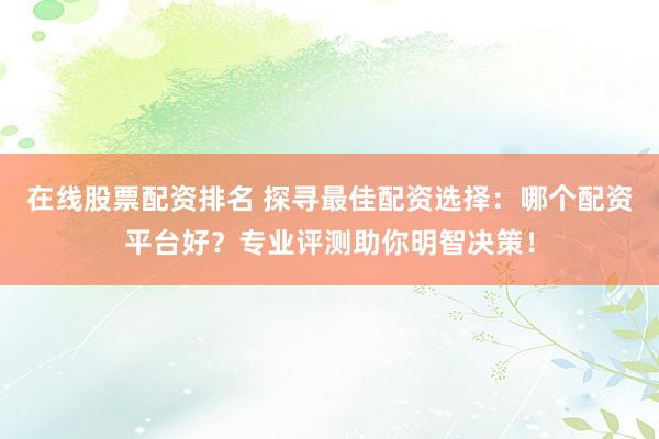 在线股票配资排名 探寻最佳配资选择：哪个配资平台好？专业评测助你明智决策！