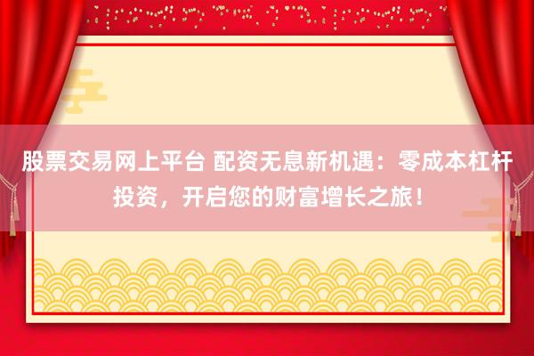 股票交易网上平台 配资无息新机遇：零成本杠杆投资，开启您的财富增长之旅！