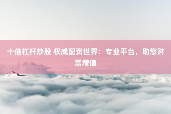 十倍杠杆炒股 权威配资世界：专业平台，助您财富增值