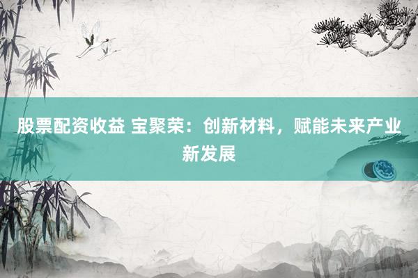 股票配资收益 宝聚荣：创新材料，赋能未来产业新发展
