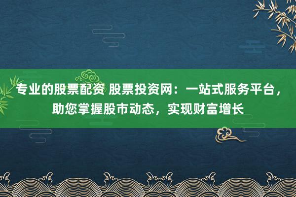 专业的股票配资 股票投资网：一站式服务平台，助您掌握股市动态，实现财富增长