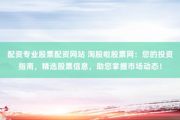 配资专业股票配资网站 淘股啦股票网：您的投资指南，精选股票信息，助您掌握市场动态！