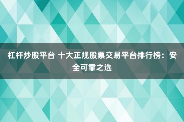 杠杆炒股平台 十大正规股票交易平台排行榜：安全可靠之选