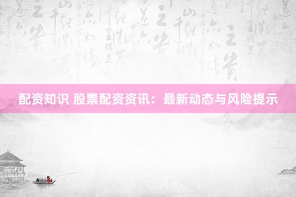 配资知识 股票配资资讯：最新动态与风险提示