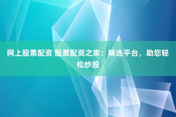 网上股票配资 股票配资之家：精选平台，助您轻松炒股