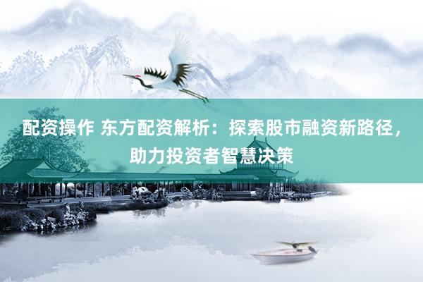 配资操作 东方配资解析：探索股市融资新路径，助力投资者智慧决策