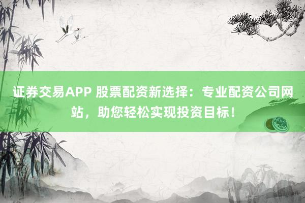 证券交易APP 股票配资新选择：专业配资公司网站，助您轻松实现投资目标！