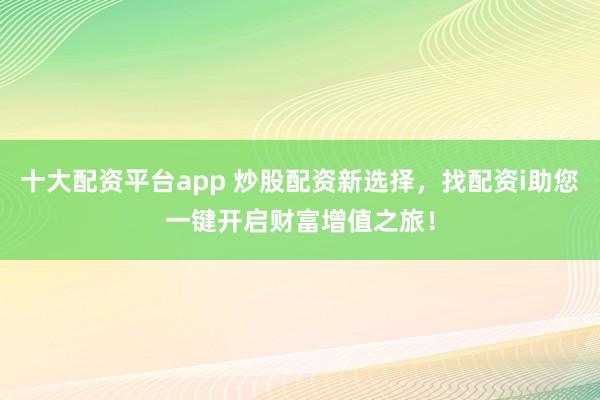 十大配资平台app 炒股配资新选择，找配资i助您一键开启财富增值之旅！