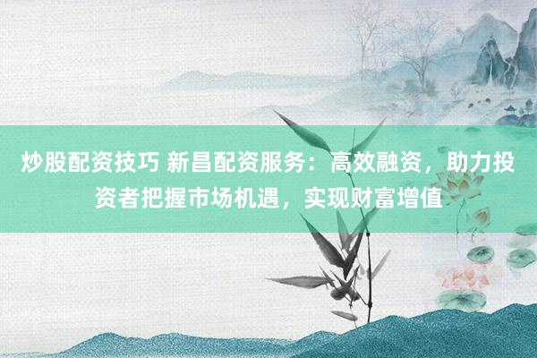 炒股配资技巧 新昌配资服务：高效融资，助力投资者把握市场机遇，实现财富增值