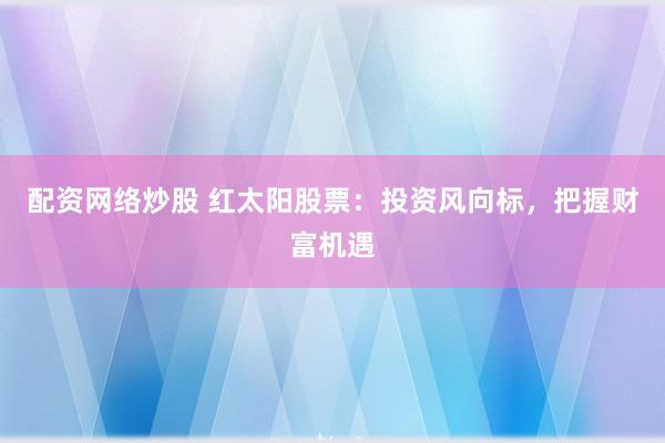 配资网络炒股 红太阳股票：投资风向标，把握财富机遇