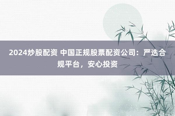 2024炒股配资 中国正规股票配资公司：严选合规平台，安心投资