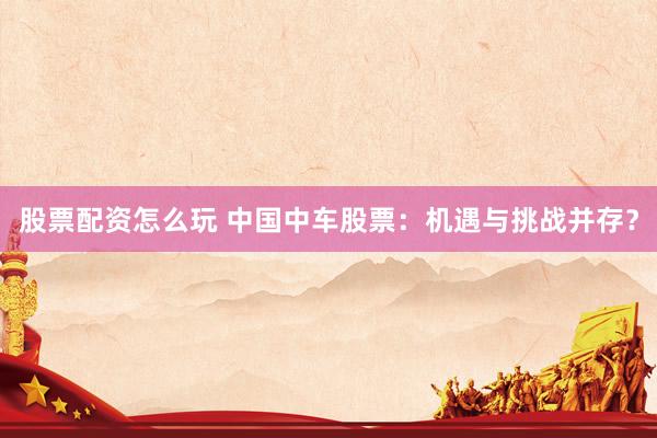 股票配资怎么玩 中国中车股票：机遇与挑战并存？