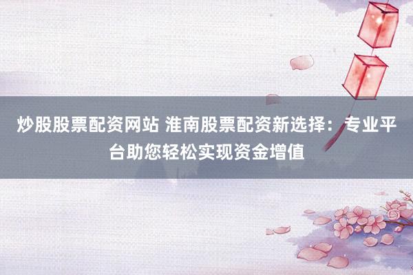 炒股股票配资网站 淮南股票配资新选择：专业平台助您轻松实现资金增值