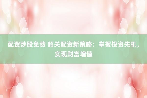 配资炒股免费 韶关配资新策略：掌握投资先机，实现财富增值