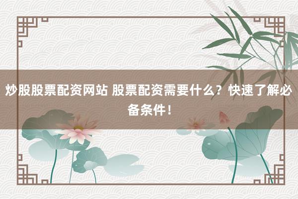 炒股股票配资网站 股票配资需要什么？快速了解必备条件！