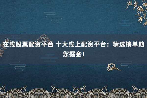 在线股票配资平台 十大线上配资平台：精选榜单助您掘金！