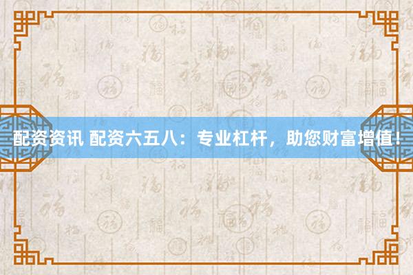 配资资讯 配资六五八：专业杠杆，助您财富增值！