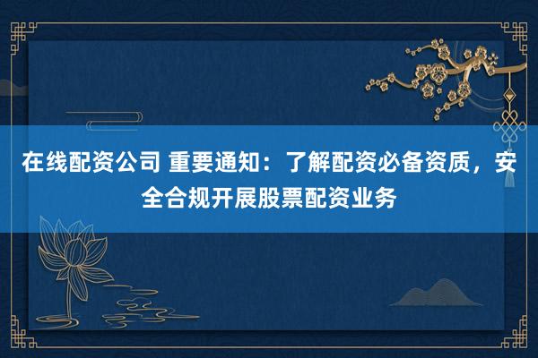 在线配资公司 重要通知：了解配资必备资质，安全合规开展股票配资业务