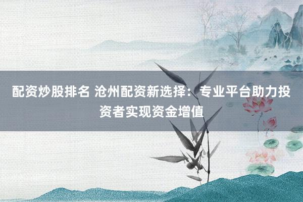 配资炒股排名 沧州配资新选择：专业平台助力投资者实现资金增值