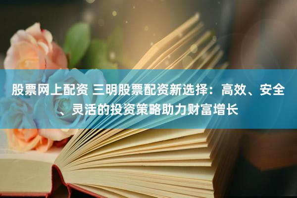 股票网上配资 三明股票配资新选择：高效、安全、灵活的投资策略助力财富增长