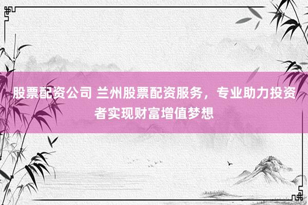 股票配资公司 兰州股票配资服务，专业助力投资者实现财富增值梦想