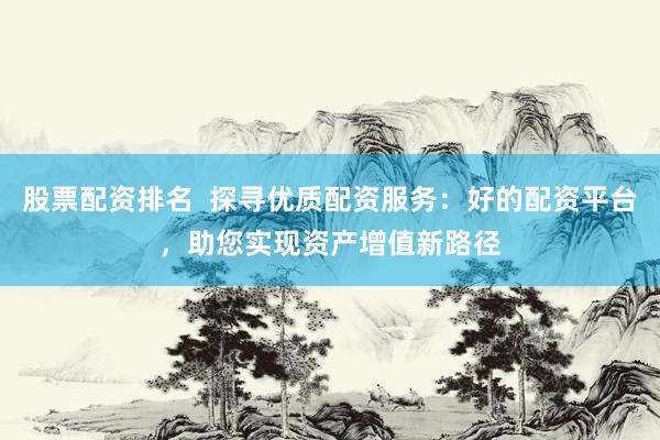 股票配资排名  探寻优质配资服务：好的配资平台，助您实现资产增值新路径