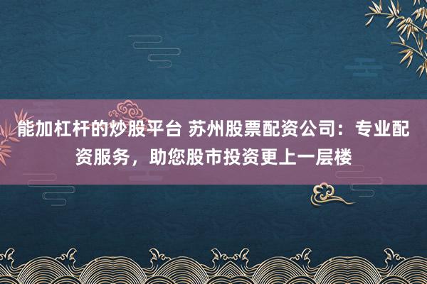 能加杠杆的炒股平台 苏州股票配资公司：专业配资服务，助您股市投资更上一层楼