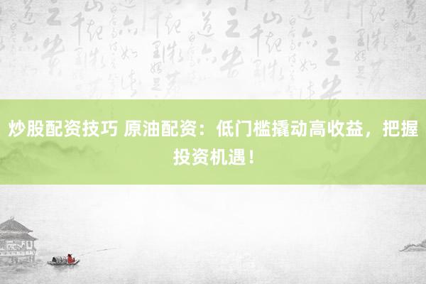 炒股配资技巧 原油配资：低门槛撬动高收益，把握投资机遇！