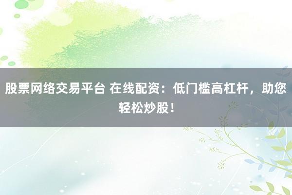 股票网络交易平台 在线配资：低门槛高杠杆，助您轻松炒股！