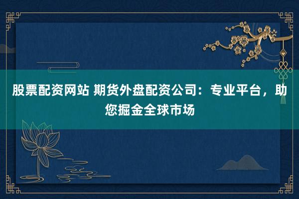 股票配资网站 期货外盘配资公司：专业平台，助您掘金全球市场