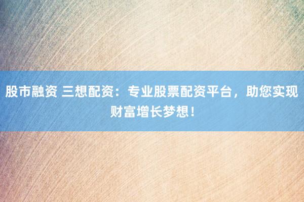 股市融资 三想配资：专业股票配资平台，助您实现财富增长梦想！