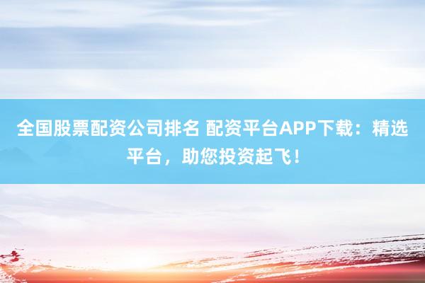 全国股票配资公司排名 配资平台APP下载：精选平台，助您投资起飞！