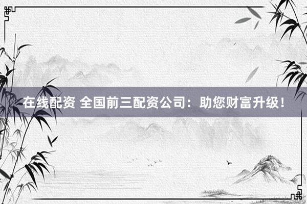 在线配资 全国前三配资公司：助您财富升级！